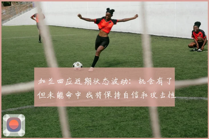 加兰回应近期状态波动：机会有了但未能命中 我将保持自信和攻击性