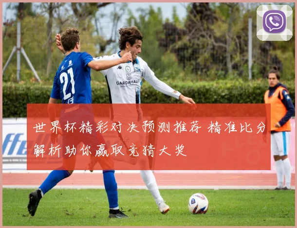 世界杯精彩对决预测推荐 精准比分解析助你赢取竞猜大奖
