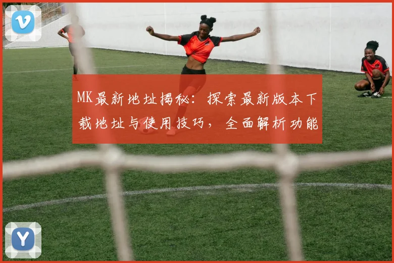 MK最新地址揭秘：探索最新版本下载地址与使用技巧，全面解析功能与更新内容