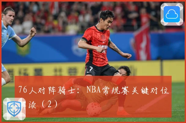 76人对阵骑士：NBA常规赛关键对位解读（2）