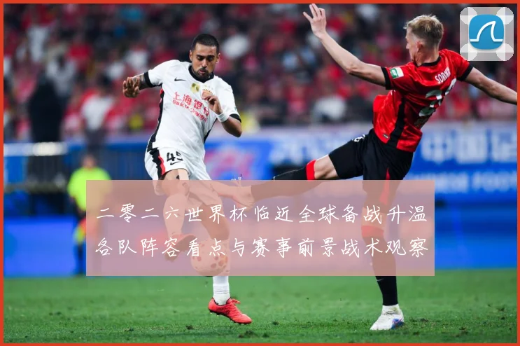 二零二六世界杯临近全球备战升温各队阵容看点与赛事前景战术观察