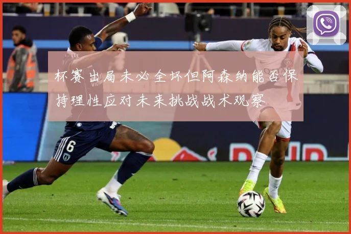 杯赛出局未必全坏但阿森纳能否保持理性应对未来挑战战术观察