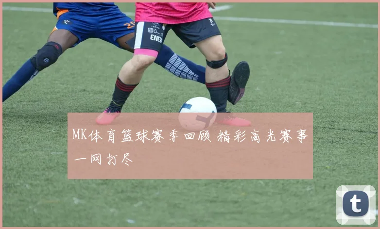 MK体育篮球赛季回顾 精彩高光赛事一网打尽