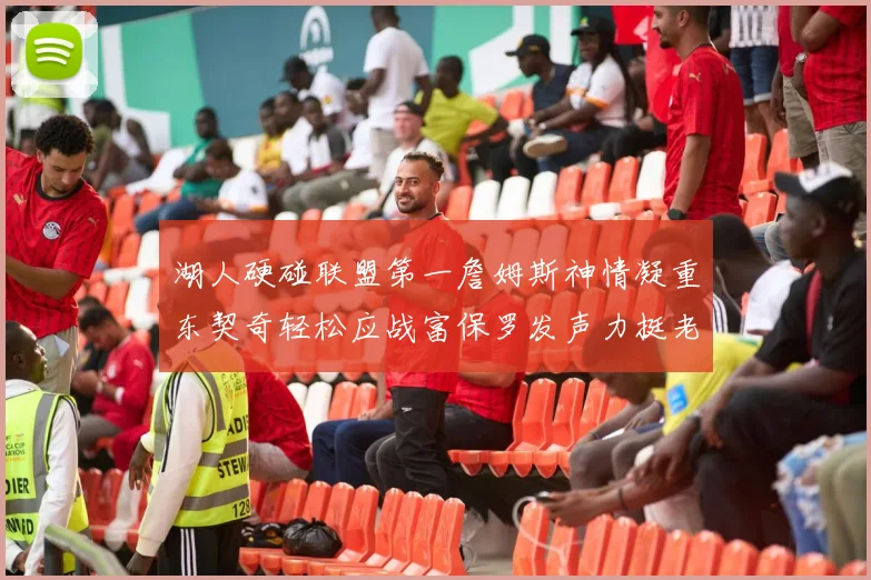 湖人硬碰联盟第一詹姆斯神情凝重东契奇轻松应战富保罗发声力挺老詹澄清质疑