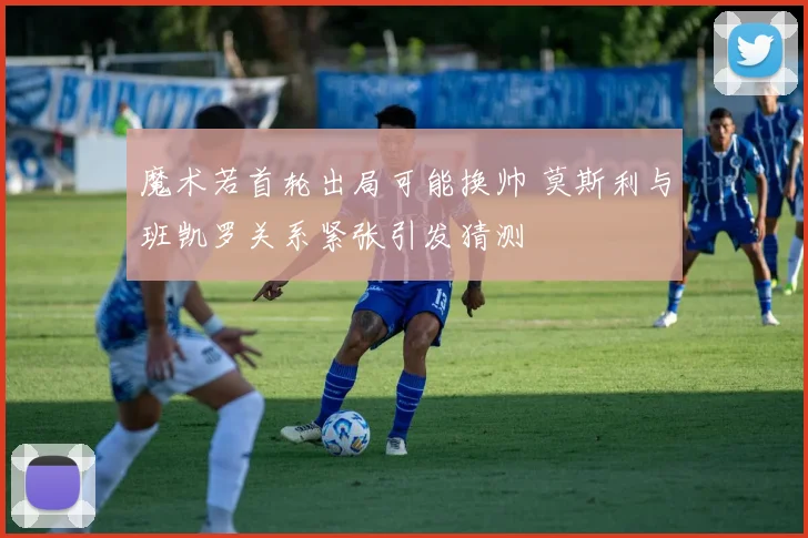 魔术若首轮出局可能换帅 莫斯利与班凯罗关系紧张引发猜测