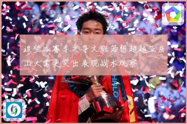 追梦本赛季之争文班若想超越亚历山大需更突出表现战术观察