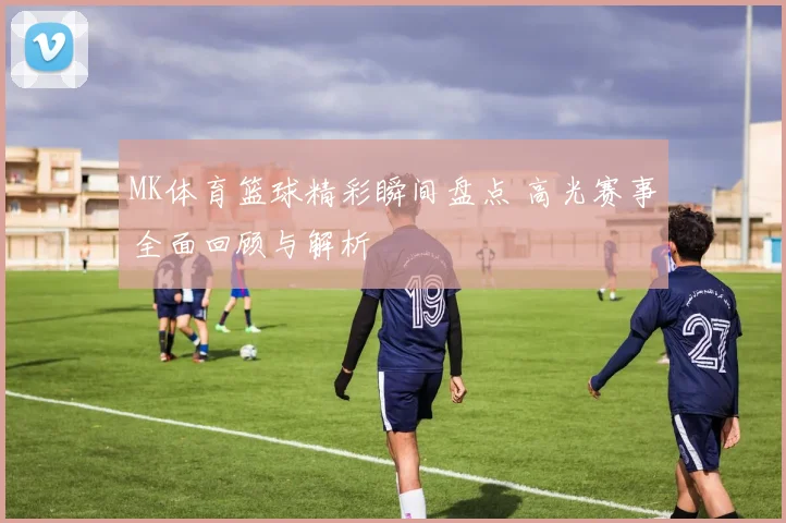 MK体育篮球精彩瞬间盘点 高光赛事全面回顾与解析