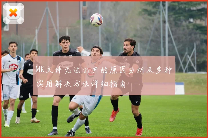 MK文件无法打开的原因分析及多种实用解决方法详细指南