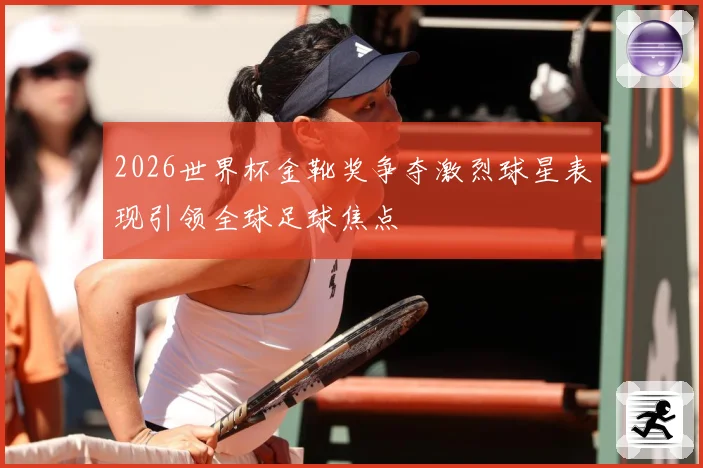 2026世界杯金靴奖争夺激烈球星表现引领全球足球焦点