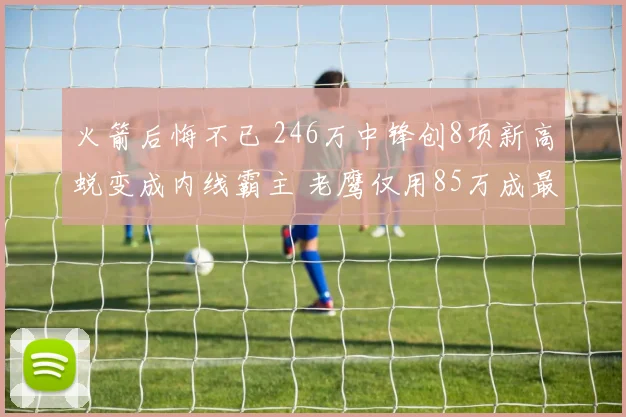 火箭后悔不已 246万中锋创8项新高蜕变成内线霸主 老鹰仅用85万成最大赢家