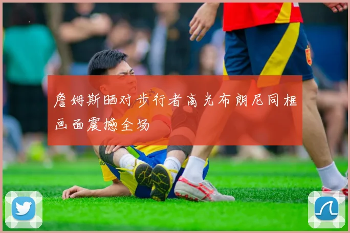 詹姆斯晒对步行者高光布朗尼同框画面震撼全场