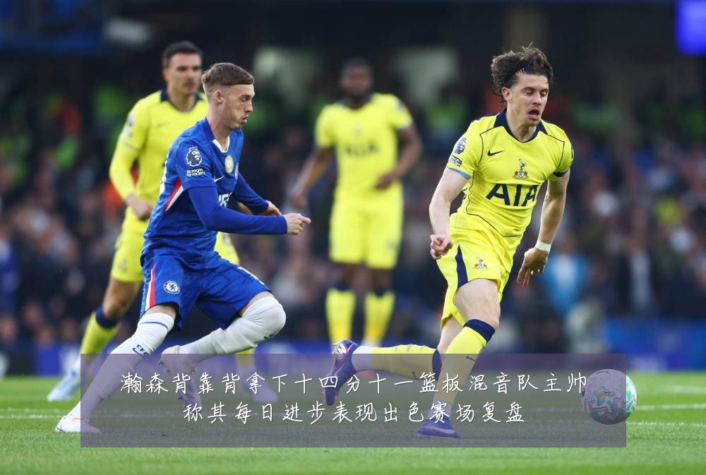 瀚森背靠背拿下十四分十一篮板混音队主帅称其每日进步表现出色赛场复盘