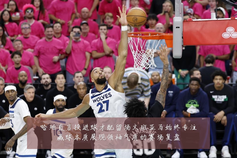 哈珀直言投进球才配留场文班亚马始终专注赢球本质展现领袖气质的赛场复盘